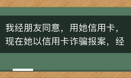 我经朋友同意，用她信用卡，现在她以信用卡诈骗报案，经侦大队也立案了，我该怎么我