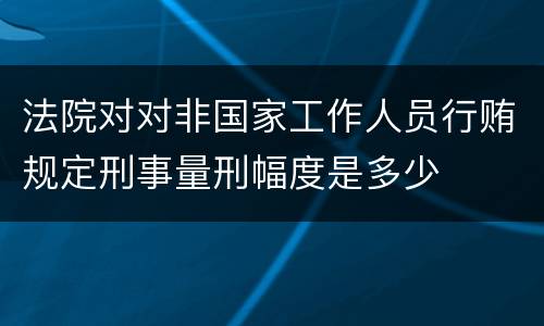 法院对对非国家工作人员行贿规定刑事量刑幅度是多少