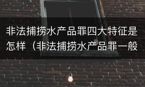 非法捕捞水产品罪四大特征是怎样（非法捕捞水产品罪一般怎么判）
