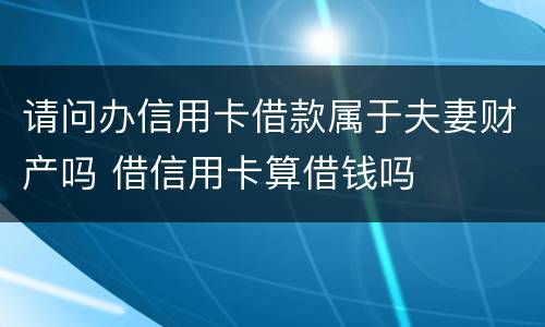 请问办信用卡借款属于夫妻财产吗 借信用卡算借钱吗