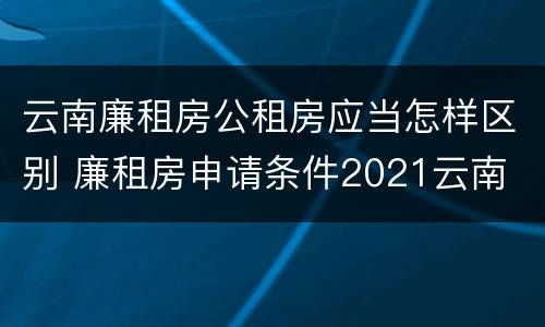 云南廉租房公租房应当怎样区别 廉租房申请条件2021云南