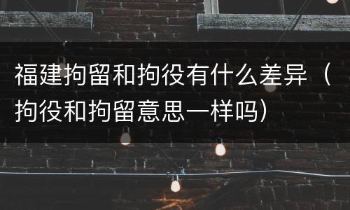 福建拘留和拘役有什么差异（拘役和拘留意思一样吗）