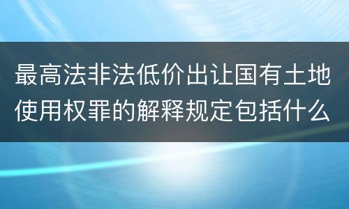 最高法非法低价出让国有土地使用权罪的解释规定包括什么内容