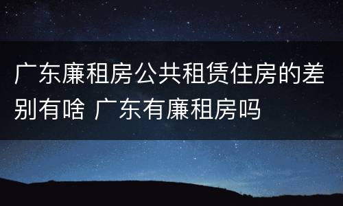 广东廉租房公共租赁住房的差别有啥 广东有廉租房吗