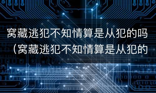 窝藏逃犯不知情算是从犯的吗（窝藏逃犯不知情算是从犯的吗怎么判）