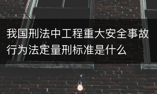 我国刑法中工程重大安全事故行为法定量刑标准是什么