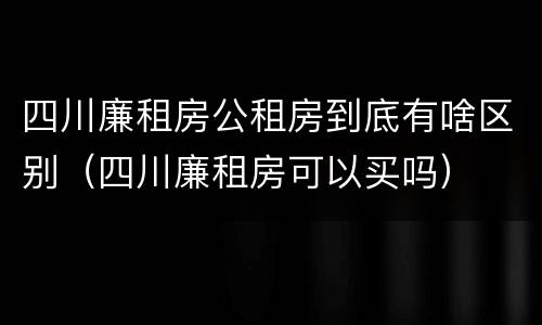 四川廉租房公租房到底有啥区别（四川廉租房可以买吗）