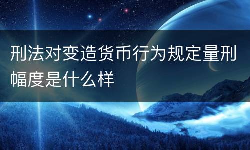 刑法对变造货币行为规定量刑幅度是什么样