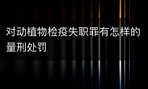 对动植物检疫失职罪有怎样的量刑处罚