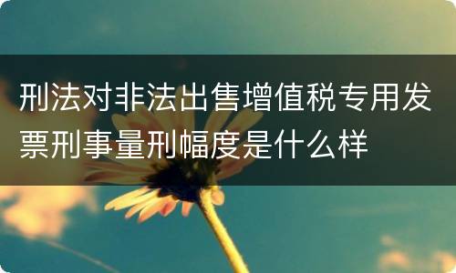 刑法对非法出售增值税专用发票刑事量刑幅度是什么样
