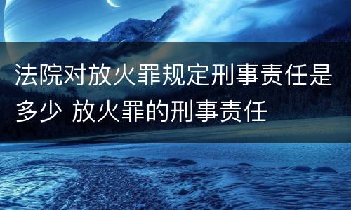 法院对放火罪规定刑事责任是多少 放火罪的刑事责任