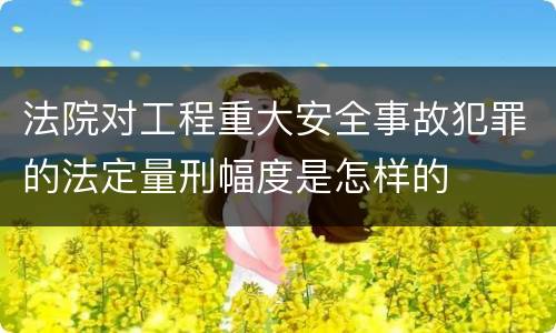 法院对工程重大安全事故犯罪的法定量刑幅度是怎样的