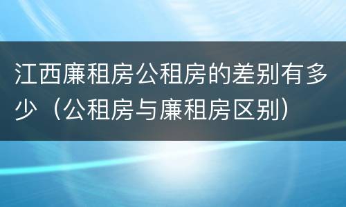 江西廉租房公租房的差别有多少（公租房与廉租房区别）