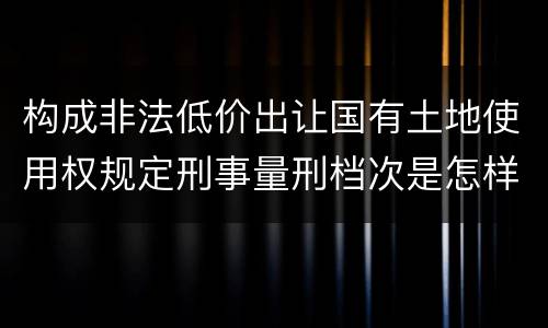 构成非法低价出让国有土地使用权规定刑事量刑档次是怎样