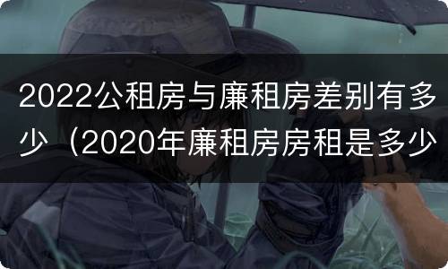 2022公租房与廉租房差别有多少（2020年廉租房房租是多少）