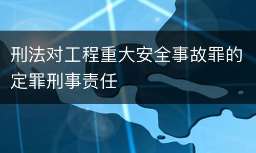 刑法对工程重大安全事故罪的定罪刑事责任