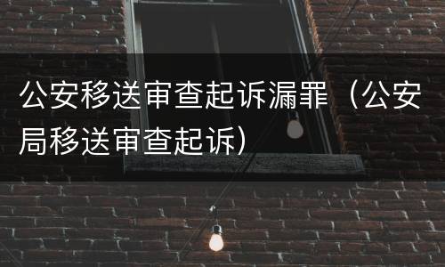 公安移送审查起诉漏罪（公安局移送审查起诉）