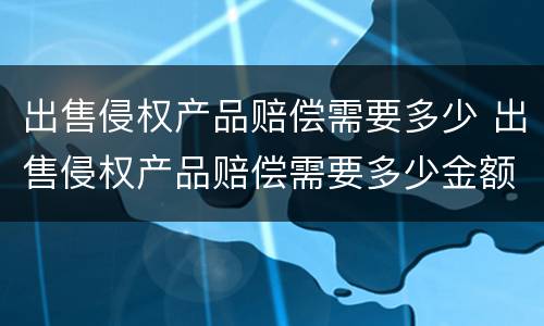 出售侵权产品赔偿需要多少 出售侵权产品赔偿需要多少金额