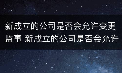新成立的公司是否会允许变更监事 新成立的公司是否会允许变更监事人