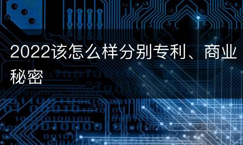 2022该怎么样分别专利、商业秘密