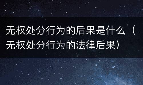 无权处分行为的后果是什么（无权处分行为的法律后果）