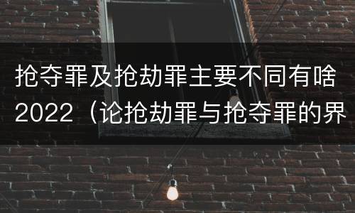 抢夺罪及抢劫罪主要不同有啥2022（论抢劫罪与抢夺罪的界限）