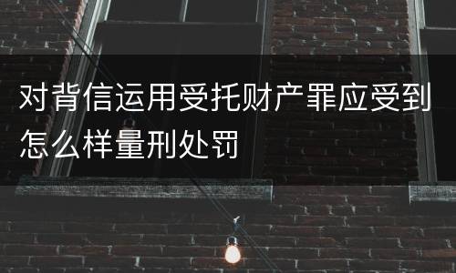 对背信运用受托财产罪应受到怎么样量刑处罚
