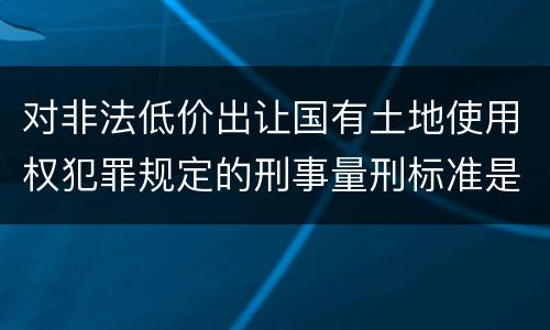 对非法低价出让国有土地使用权犯罪规定的刑事量刑标准是怎样的