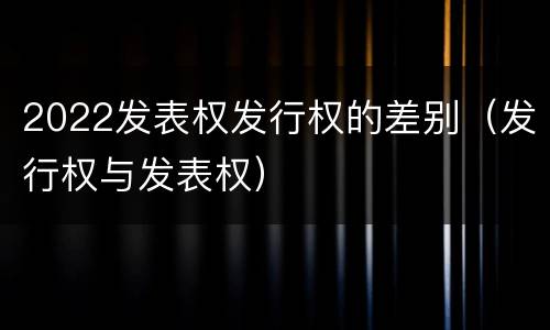 2022发表权发行权的差别（发行权与发表权）