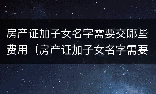 房产证加子女名字需要交哪些费用（房产证加子女名字需要交哪些费用呢）