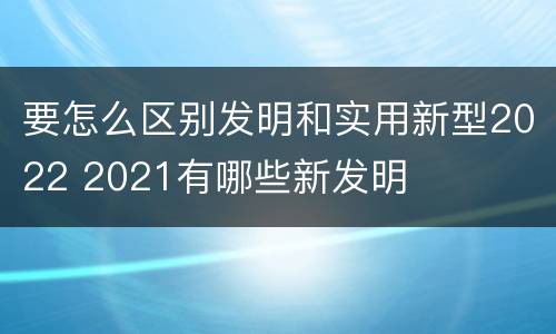 要怎么区别发明和实用新型2022 2021有哪些新发明