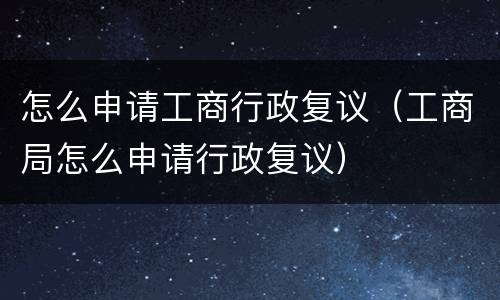 怎么申请工商行政复议（工商局怎么申请行政复议）