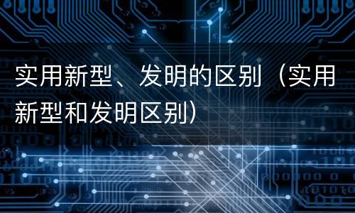 实用新型、发明的区别(实用新型和发明区别)