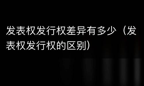 发表权发行权差异有多少（发表权发行权的区别）