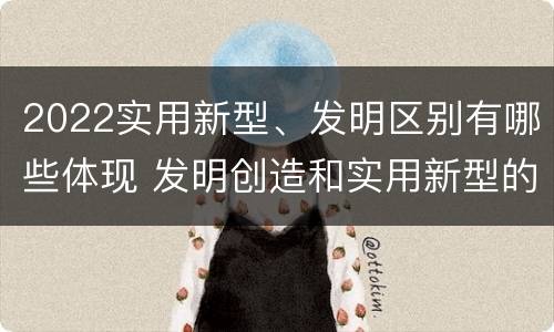 2022实用新型、发明区别有哪些体现 发明创造和实用新型的区别