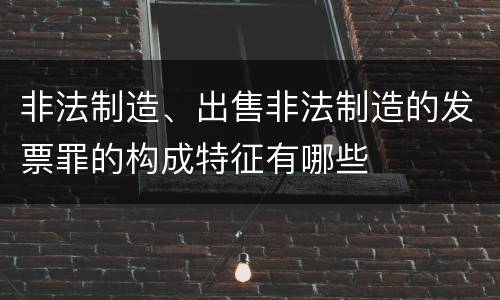 非法制造、出售非法制造的发票罪的构成特征有哪些