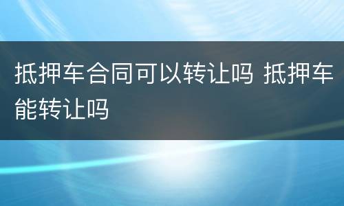 抵押车合同可以转让吗 抵押车能转让吗