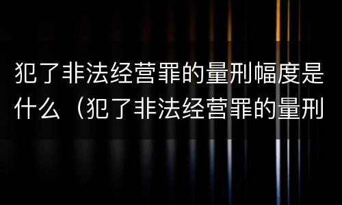 犯了非法经营罪的量刑幅度是什么（犯了非法经营罪的量刑幅度是什么）