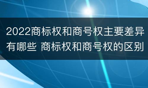 2022商标权和商号权主要差异有哪些 商标权和商号权的区别