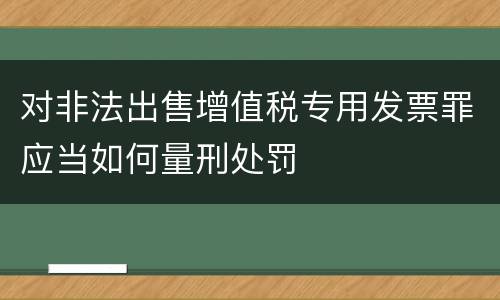 对非法出售增值税专用发票罪应当如何量刑处罚