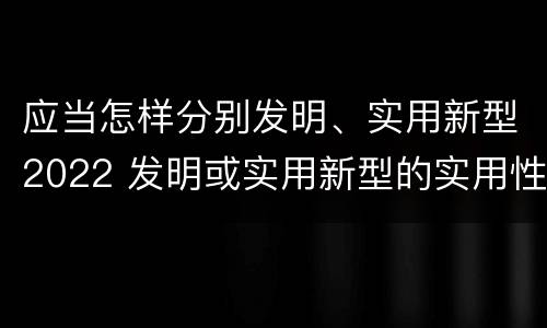 应当怎样分别发明、实用新型2022 发明或实用新型的实用性