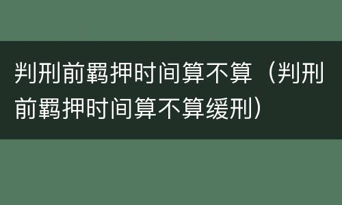 判刑前羁押时间算不算（判刑前羁押时间算不算缓刑）