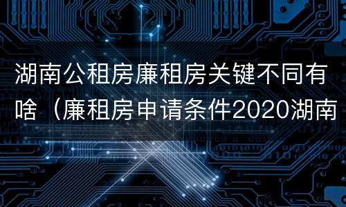 湖南公租房廉租房关键不同有啥（廉租房申请条件2020湖南）