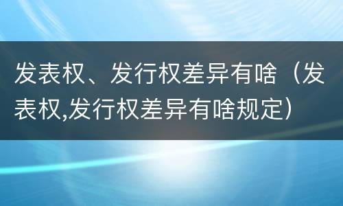 发表权、发行权差异有啥（发表权,发行权差异有啥规定）