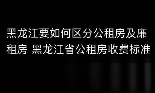黑龙江要如何区分公租房及廉租房 黑龙江省公租房收费标准