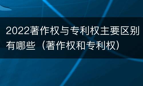 2022著作权与专利权主要区别有哪些（著作权和专利权）