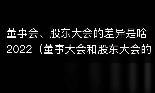 董事会、股东大会的差异是啥2022（董事大会和股东大会的区别）