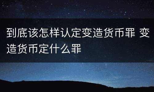 到底该怎样认定变造货币罪 变造货币定什么罪