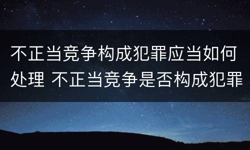 不正当竞争构成犯罪应当如何处理 不正当竞争是否构成犯罪