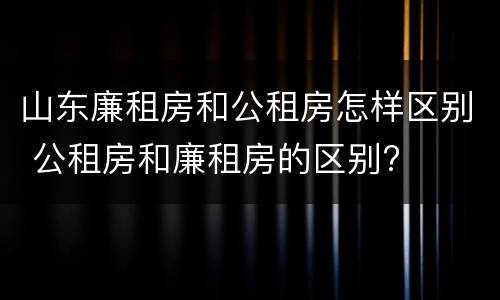 山东廉租房和公租房怎样区别 公租房和廉租房的区别?